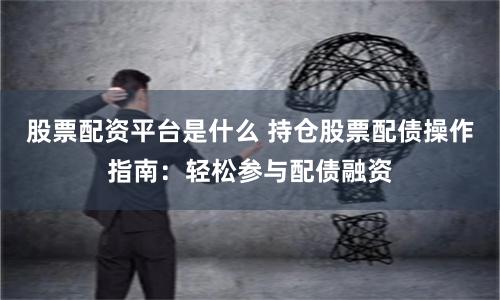 股票配资平台是什么 持仓股票配债操作指南：轻松参与配债融资