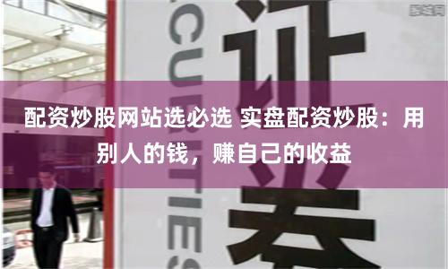 配资炒股网站选必选 实盘配资炒股：用别人的钱，赚自己的收益