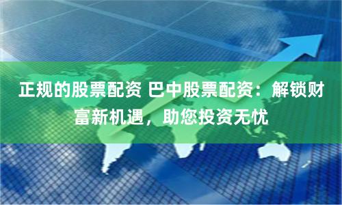 正规的股票配资 巴中股票配资：解锁财富新机遇，助您投资无忧