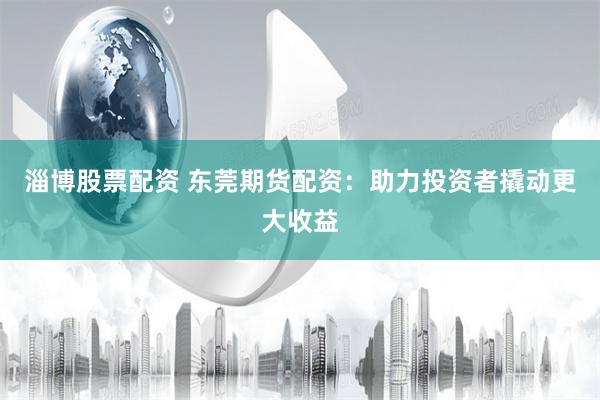 淄博股票配资 东莞期货配资：助力投资者撬动更大收益