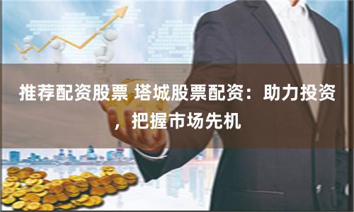 推荐配资股票 塔城股票配资：助力投资，把握市场先机