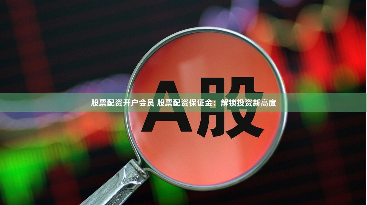 股票配资开户会员 股票配资保证金：解锁投资新高度