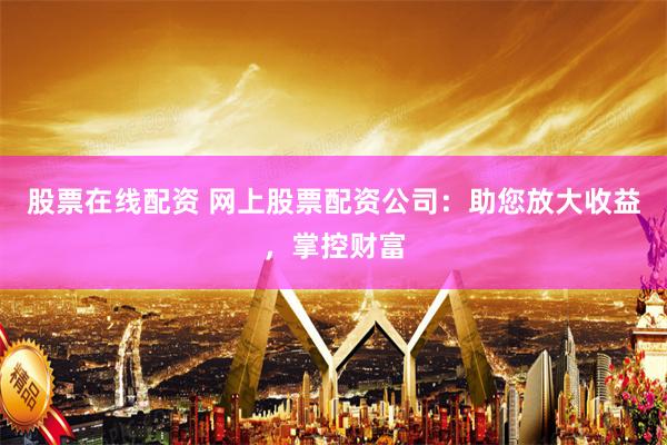 股票在线配资 网上股票配资公司：助您放大收益，掌控财富