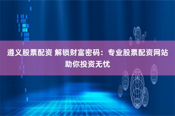遵义股票配资 解锁财富密码：专业股票配资网站助你投资无忧