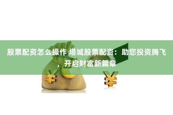 股票配资怎么操作 塔城股票配资：助您投资腾飞，开启财富新篇章