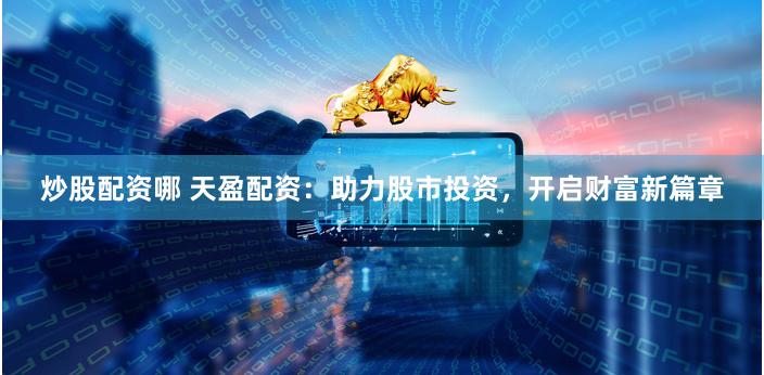 炒股配资哪 天盈配资：助力股市投资，开启财富新篇章