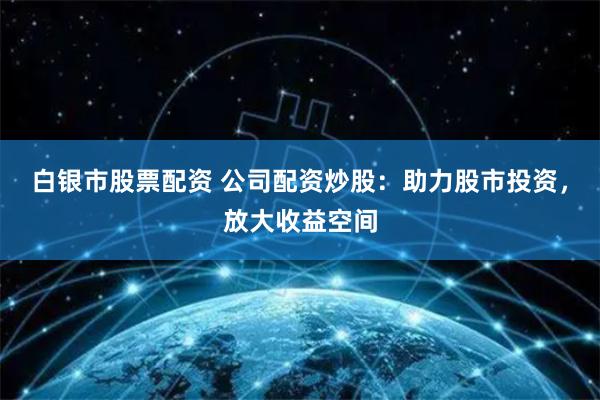 白银市股票配资 公司配资炒股：助力股市投资，放大收益空间