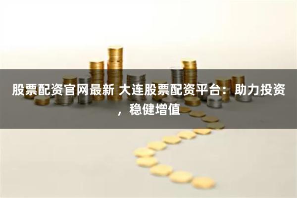 股票配资官网最新 大连股票配资平台：助力投资，稳健增值