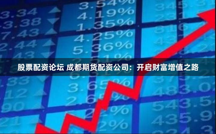 股票配资论坛 成都期货配资公司：开启财富增值之路