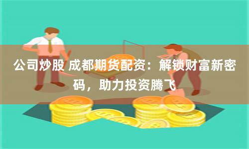 公司炒股 成都期货配资：解锁财富新密码，助力投资腾飞