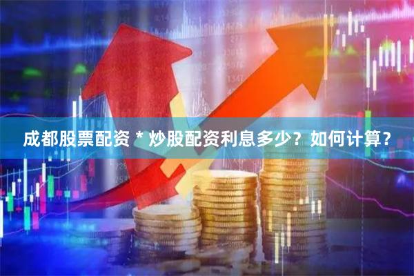 成都股票配资 * 炒股配资利息多少？如何计算？