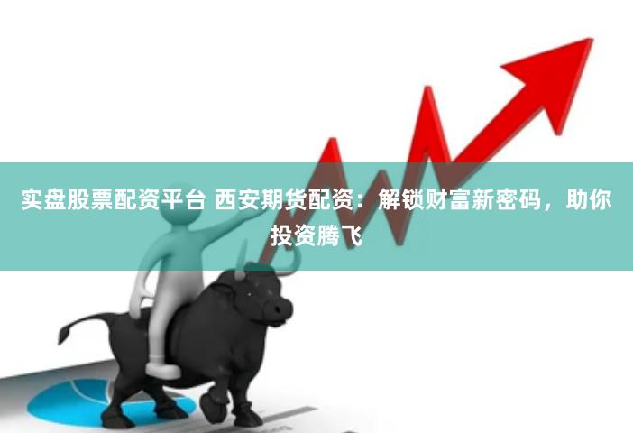 实盘股票配资平台 西安期货配资：解锁财富新密码，助你投资腾飞